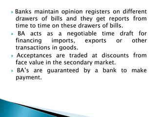  Banks maintain opinion registers on different
drawers of bills and they get reports from
time to time on these drawers of bills.
 BA acts as a negotiable time draft for
financing imports, exports or other
transactions in goods.
 Acceptances are traded at discounts from
face value in the secondary market.
 BA’s are guaranteed by a bank to make
payment.
 