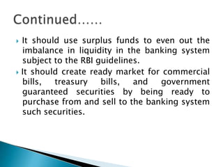  It should use surplus funds to even out the
imbalance in liquidity in the banking system
subject to the RBI guidelines.
 It should create ready market for commercial
bills, treasury bills, and government
guaranteed securities by being ready to
purchase from and sell to the banking system
such securities.
 