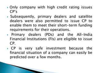  Only company with high credit rating issues
CP’s
 Subsequently, primary dealers and satellite
dealers were also permitted to issue CP to
enable them to meet their short-term funding
requirements for their operations.
 Primary dealers (PDs) and the All-India
Financial Institutions (FIs) are eligible to issue
CP.
 CP is very safe investment because the
financial situation of a company can easily be
predicted over a few months.
 