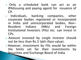  Only a scheduled bank can act as an
IPA(Issuing and paying agent) for issuance of
CP.
 Individuals, banking companies, other
corporate bodies registered or incorporated
in India and unincorporated bodies, Non-
Resident Indians (NRIs) and Foreign
Institutional Investors (FIIs) etc. can invest in
CPs.
 Amount invested by single investor should
not be less than Rs.5 lakh (face value).
 However, investment by FIIs would be within
the limits set for their investments by
Securities and Exchange Board of India
 