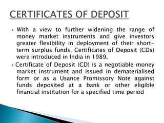  With a view to further widening the range of
money market instruments and give investors
greater flexibility in deployment of their short-
term surplus funds, Certificates of Deposit (CDs)
were introduced in India in 1989.
 Certificate of Deposit (CD) is a negotiable money
market instrument and issued in dematerialised
form or as a Usance Promissory Note against
funds deposited at a bank or other eligible
financial institution for a specified time period
 