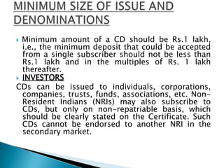  Minimum amount of a CD should be Rs.1 lakh,
i.e., the minimum deposit that could be accepted
from a single subscriber should not be less than
Rs.1 lakh and in the multiples of Rs. 1 lakh
thereafter.
 INVESTORS
CDs can be issued to individuals, corporations,
companies, trusts, funds, associations, etc. Non-
Resident Indians (NRIs) may also subscribe to
CDs, but only on non-repatriable basis, which
should be clearly stated on the Certificate. Such
CDs cannot be endorsed to another NRI in the
secondary market.
 