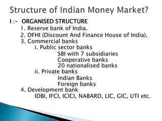 I :- ORGANISED STRUCTURE
1. Reserve bank of India.
2. DFHI (Discount And Finance House of India).
3. Commercial banks
i. Public sector banks
SBI with 7 subsidiaries
Cooperative banks
20 nationalised banks
ii. Private banks
Indian Banks
Foreign banks
4. Development bank
IDBI, IFCI, ICICI, NABARD, LIC, GIC, UTI etc.
 