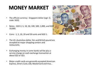 MONEY MARKET
• The official currency : Singapore dollar (sign: $;
  code: SGD)

• Notes : SGD 2, 5, 10, 50, 100, 500, 1,000, and SGD
  10,000.

• Coins : 1, 5, 10, 20 and 50 cents and SGD 1.

• The US ,Australian dollar, Yen and British pound are
  accepted at major shopping centers and
  restaurants.

• Exchanging money in some banks will be plus a
  service charge on each exchange transaction at
  about S$2 or S$3.

• Major credit cards are generally accepted American
  Express, Diners Card, JCB, MasterCard and Visa…
 
