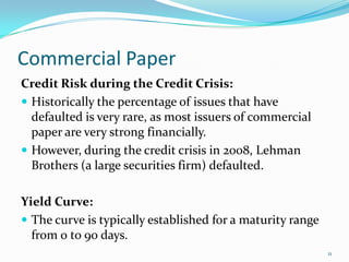 Commercial Paper
Credit Risk during the Credit Crisis:
 Historically the percentage of issues that have
  defaulted is very rare, as most issuers of commercial
  paper are very strong financially.
 However, during the credit crisis in 2008, Lehman
  Brothers (a large securities firm) defaulted.

Yield Curve:
 The curve is typically established for a maturity range
  from 0 to 90 days.
                                                            11
 