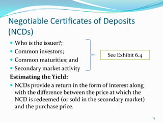 Negotiable Certificates of Deposits
(NCDs)
 Who is the issuer?;
 Common investors;
                                      See Exhibit 6.4
 Common maturities; and
 Secondary market activity
Estimating the Yield:
 NCDs provide a return in the form of interest along
  with the difference between the price at which the
  NCD is redeemed (or sold in the secondary market)
  and the purchase price.
                                                        13
 