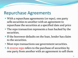 Repurchase Agreements
 With a repurchase agreements (or repo), one party
  sells securities to another with an agreement to
  repurchase the securities at a specified date and price
 The repo transaction represents a loan backed by the
  securities.
 If the borrower defaults on the loan, lender has claim
  to the securities.
 Most repo transactions use government securities.
 A reverse repo refers to the purchase of securities by
  one party from another with an agreement to sell them
                                                            15
 