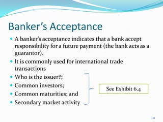 Banker’s Acceptance
 A banker’s acceptance indicates that a bank accept
  responsibility for a future payment (the bank acts as a
  guarantor).
 It is commonly used for international trade
  transactions
 Who is the issuer?;
 Common investors;
                                       See Exhibit 6.4
 Common maturities; and
 Secondary market activity

                                                            18
 