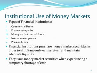 Institutional Use of Money Markets
 Types of Financial Institutions:
i.   Commercial Banks
ii. Finance companies
iii. Money market mutual funds
iv. Insurance companies
v. Pension funds
 Financial institutions purchase money market securities in
  order to simultaneously earn a return and maintain
  adequate liquidity.
 They issue money market securities when experiencing a
  temporary shortage of cash

                                                               20
 