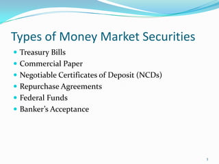Types of Money Market Securities
 Treasury Bills
 Commercial Paper
 Negotiable Certificates of Deposit (NCDs)
 Repurchase Agreements
 Federal Funds
 Banker’s Acceptance




                                              3
 