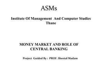 ASMs Institute Of Management  And Computer Studies Thane Project  Guided By :  PROF. Sheetal Madam MONEY MARKET AND ROLE OF CENTRAL BANKING 