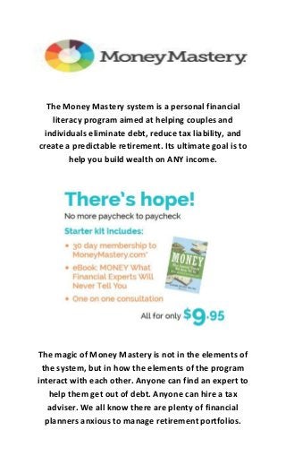 The Money Mastery system is a personal financial
literacy program aimed at helping couples and
individuals eliminate debt, reduce tax liability, and
create a predictable retirement. Its ultimate goal is to
help you build wealth on ANY income.
The magic of Money Mastery is not in the elements of
the system, but in how the elements of the program
interact with each other. Anyone can find an expert to
help them get out of debt. Anyone can hire a tax
adviser. We all know there are plenty of financial
planners anxious to manage retirement portfolios.
 