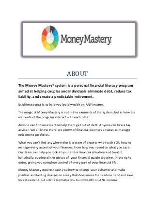 ABOUT
The Money Mastery® system is a personal financial literacy program
aimed at helping couples and individuals eliminate debt, reduce tax
liability, and create a predictable retirement.
Its ultimate goal is to help you build wealth on ANY income.
The magic of Money Mastery is not in the elements of the system, but in how the
elements of the program interact with each other.
Anyone can find an expert to help them get out of debt. Anyone can hire a tax
adviser. We all know there are plenty of financial planners anxious to manage
retirement portfolios.
What you can’t find anywhere else is a team of experts who teach YOU how to
manage every aspect of your finances, from how you spend to what you save.
Our team can help you look at your entire financial situation and treat it
holistically, putting all the pieces of your financial puzzle together, in the right
order, giving you complete control of every part of your financial life.
Money Mastery experts teach you how to change your behavior and make
positive and lasting changes in a way that does more than reduce debt and save
for retirement, but ultimately helps you build wealth on ANY income!
 