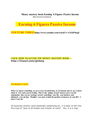 Money mastery book-Earning 6 Figures Passive Income
-http://tinyurl.com/jja4exp
Earning 6 Figures Passive Income
YOUTUBE VIDEO-https://www.youtube.com/watch?v=-C62iE9ozgI
CLICK HERE TO ACCESS THE MONEY MASTERY BOOK- -
http://tinyurl.com/jja4exp
INTRODUCTION
When we master something we get a sense of satisfaction, we feel proud and we are excited
about it. It is such a great feeling. That is why aiming toward mastery gives you the
anticipation that you are working toward controlling your life, your business and
ultimately your destiny. Wouldn’t you want to hold the position of mastery in your life? I
know I sure do!
As business owners (and especially soloproneurs), it is easy to fall into
this trap of “jack of all trades and master of none”. Yes, it is a trap
 