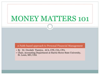 MONEY MATTERS 101
A Faith-based approach to Personal Financial Management
• By Dr. Owolabi Tiamiyu, ACA, CFE, CIA, CPA.
• Chair, Accounting Department at Harris-Stowe State University,
St. Louis, MO, USA
 