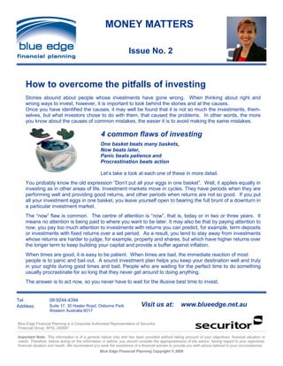 MONEY MATTERS

                                                                   Issue No. 2



    How to overcome the pitfalls of investing
    Stories abound about people whose investments have gone wrong. When thinking about right and
    wrong ways to invest, however, it is important to look behind the stories and at the causes.
    Once you have identified the causes, it may well be found that it is not so much the investments, them-
    selves, but what investors chose to do with them, that caused the problems. In other words, the more
    you know about the causes of common mistakes, the easier it is to avoid making the same mistakes.

                                                  4 common flaws of investing
                                                  One basket beats many baskets,
                                                  Now beats later,
                                                  Panic beats patience and
                                                  Procrastination beats action

                                                  Let’s take a look at each one of these in more detail.
    You probably know the old expression “Don’t put all your eggs in one basket”. Well, it applies equally in
    investing as in other areas of life. Investment markets move in cycles. They have periods when they are
    performing well and providing good returns, and other periods when returns are not so good. If you put
    all your investment eggs in one basket, you leave yourself open to bearing the full brunt of a downturn in
    a particular investment market.
    The “now” flaw is common. The centre of attention is “now”, that is, today or in two or three years. It
    means no attention is being paid to where you want to be later. It may also be that by paying attention to
    now, you pay too much attention to investments with returns you can predict, for example, term deposits
    or investments with fixed returns over a set period. As a result, you tend to stay away from investments
    whose returns are harder to judge, for example, property and shares, but which have higher returns over
    the longer term to keep building your capital and provide a buffer against inflation.
    When times are good, it is easy to be patient. When times are bad, the immediate reaction of most
    people is to panic and bail out. A sound investment plan helps you keep your destination well and truly
    in your sights during good times and bad. People who are waiting for the perfect time to do something
    usually procrastinate for so long that they never get around to doing anything.
    The answer is to act now, so you never have to wait for the illusive best time to invest.


Tel:               08-9244-4394
     :
Address:           Suite 17, 30 Hasler Road, Osborne Park                 Visit us at:            www.blueedge.net.au
                   Western Australia 6017


Blue Edge Financial Planning is a Corporate Authorised Representative of Securitor
Financial Group. AFSL 240687

Important Note: This information is of a general nature only and has been provided without taking account of your objectives, financial situation or
needs. Therefore, before acting on the information or advice, you should consider the appropriateness of the advice, having regard to your objectives,
financial situation and needs. We recommend you seek the assistance of a financial adviser to provide you with advice tailored to your circumstances.
                                                 Blue Edge Financial Planning Copyright © 2009
 