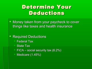 Determine Your
           Deductions
 Money taken from your paycheck to cover
  things like taxes and health insurance

 Required Deductions
     Federal Tax
     State Tax
     FICA – social security tax (6.2%)
     Medicare (1.45%)
 