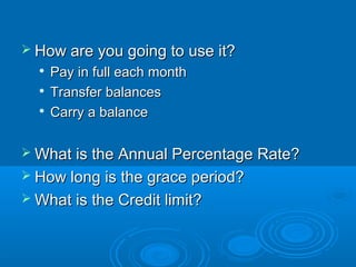  How are you going to use it?
     Pay in full each month
     Transfer balances
  
      Carry a balance

 What is the Annual Percentage Rate?
 How long is the grace period?
 What is the Credit limit?
 