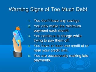 Warning Signs of Too Much Debt

       1.   You don’t have any savings
       2.   You only make the minimum
            payment each month
       3.   You continue to charge while
            trying to pay them off.
       4.   You have at least one credit at or
            near your credit limit.
       5.   You are occasionally making late
            payments.
 