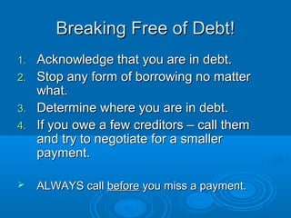 Breaking Free of Debt!
1.   Acknowledge that you are in debt.
2.   Stop any form of borrowing no matter
     what.
3.   Determine where you are in debt.
4.   If you owe a few creditors – call them
     and try to negotiate for a smaller
     payment.

    ALWAYS call before you miss a payment.
 