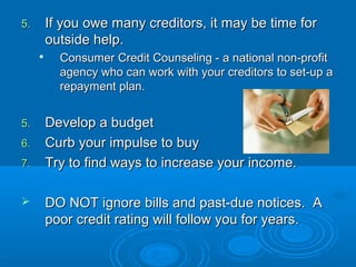 5.    If you owe many creditors, it may be time for
      outside help.
     
         Consumer Credit Counseling - a national non-profit
         agency who can work with your creditors to set-up a
         repayment plan.


5.    Develop a budget
6.    Curb your impulse to buy
7.    Try to find ways to increase your income.

     DO NOT ignore bills and past-due notices. A
      poor credit rating will follow you for years.
 