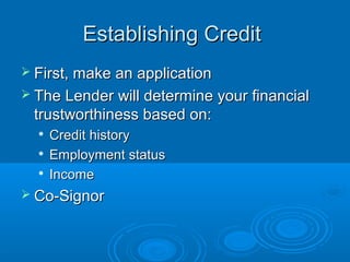 Establishing Credit
 First, make an application
 The Lender will determine your financial
 trustworthiness based on:
     Credit history
     Employment status
     Income
 Co-Signor
 