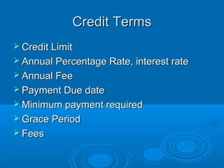 Credit Terms
 Credit Limit
 Annual Percentage Rate, interest rate
 Annual Fee
 Payment Due date
 Minimum payment required
 Grace Period
 Fees
 