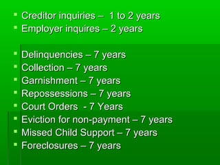  Creditor inquiries – 1 to 2 years
 Employer inquires – 2 years

   Delinquencies – 7 years
   Collection – 7 years
   Garnishment – 7 years
   Repossessions – 7 years
   Court Orders - 7 Years
   Eviction for non-payment – 7 years
   Missed Child Support – 7 years
   Foreclosures – 7 years
 