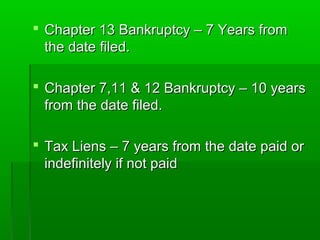  Chapter 13 Bankruptcy – 7 Years from
  the date filed.

 Chapter 7,11 & 12 Bankruptcy – 10 years
  from the date filed.

 Tax Liens – 7 years from the date paid or
  indefinitely if not paid
 