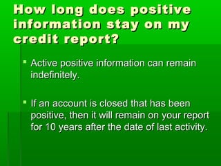 How long does positive
information stay on my
credit report?
  Active positive information can remain
   indefinitely.

  If an account is closed that has been
   positive, then it will remain on your report
   for 10 years after the date of last activity.
 
