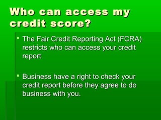 Who can access my
credit score?
 The Fair Credit Reporting Act (FCRA)
  restricts who can access your credit
  report

 Business have a right to check your
  credit report before they agree to do
  business with you.
 