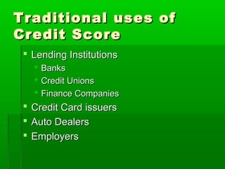 Traditional uses of
Credit Score
  Lending Institutions
      Banks
      Credit Unions
      Finance Companies
  Credit Card issuers
  Auto Dealers
  Employers
 