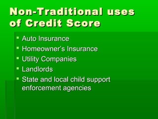 Non-Traditional uses
of Credit Score
    Auto Insurance
    Homeowner’s Insurance
    Utility Companies
    Landlords
    State and local child support
     enforcement agencies
 