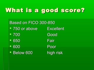 What is a good score?

 Based on FICO 300-850
  750 or above   Excellent
  700            Good
  650            Fair
  600            Poor
  Below 600      high risk
 