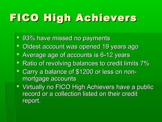 FICO High Achievers
  93% have missed no payments
  Oldest account was opened 19 years ago
  Average age of accounts is 6-12 years
  Ratio of revolving balances to credit limits 7%
  Carry a balance of $1200 or less on non-
   mortgage accounts
  Virtually no FICO High Achievers have a public
   record or a collection listed on their credit
   report.
 