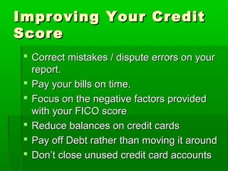 Improving Your Credit
Score
  Correct mistakes / dispute errors on your
   report.
  Pay your bills on time.
  Focus on the negative factors provided
   with your FICO score
  Reduce balances on credit cards
  Pay off Debt rather than moving it around
  Don’t close unused credit card accounts
 