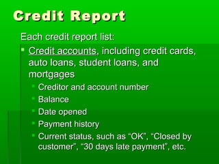 Credit Report
Each credit report list:
 Credit accounts, including credit cards,
  auto loans, student loans, and
  mortgages
     Creditor and account number
     Balance
     Date opened
     Payment history
     Current status, such as “OK”, “Closed by
      customer”, “30 days late payment”, etc.
 