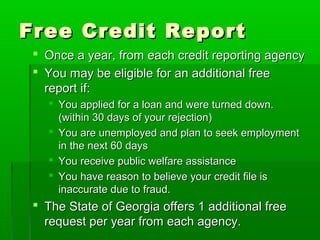 Free Credit Report
  Once a year, from each credit reporting agency
  You may be eligible for an additional free
   report if:
    You applied for a loan and were turned down.
     (within 30 days of your rejection)
    You are unemployed and plan to seek employment
     in the next 60 days
    You receive public welfare assistance
    You have reason to believe your credit file is
     inaccurate due to fraud.
  The State of Georgia offers 1 additional free
   request per year from each agency.
 