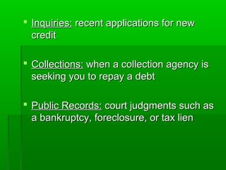  Inquiries: recent applications for new
  credit

 Collections: when a collection agency is
  seeking you to repay a debt

 Public Records: court judgments such as
  a bankruptcy, foreclosure, or tax lien
 