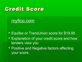 Credit Score

  myfico.com

  Equifax or TransUnion score for $19.95
  Explanation of your credit score and how
   lenders view you
  Positive and Negative factors affecting
   your score.
 