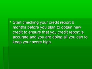  Start checking your credit report 6
  months before you plan to obtain new
  credit to ensure that you credit report is
  accurate and you are doing all you can to
  keep your score high.
 