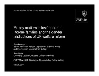 DEPARTMENT OF SOCIAL POLICY AND INTERVENTION




Money matters in low/moderate
income families and the gender
implications of UK welfare reform

Fran Bennett
Senior Research Fellow, Department of Social Policy
and Intervention, University of Oxford

Sirin Sung,
University Lecturer, Queens University Belfast

26-27 May 2011, Qualitative Research For Policy Making

May 26, 2011
 