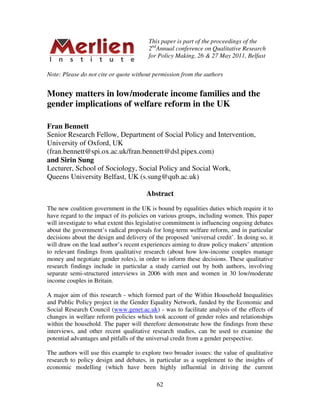 This paper is part of the proceedings of the
                                        2ndAnnual conference on Qualitative Research
                                        for Policy Making, 26 & 27 May 2011, Belfast

Note: Please do not cite or quote without permission from the authors


Money matters in low/moderate income families and the
gender implications of welfare reform in the UK

Fran Bennett
Senior Research Fellow, Department of Social Policy and Intervention,
University of Oxford, UK
(fran.bennett@spi.ox.ac.uk/fran.bennett@dsl.pipex.com)
and Sirin Sung
Lecturer, School of Sociology, Social Policy and Social Work,
Queens University Belfast, UK (s.sung@qub.ac.uk)

                                        Abstract
The new coalition government in the UK is bound by equalities duties which require it to
have regard to the impact of its policies on various groups, including women. This paper
will investigate to what extent this legislative commitment is influencing ongoing debates
about the government’s radical proposals for long-term welfare reform, and in particular
decisions about the design and delivery of the proposed ‘universal credit’. In doing so, it
will draw on the lead author’s recent experiences aiming to draw policy makers’ attention
to relevant findings from qualitative research (about how low-income couples manage
money and negotiate gender roles), in order to inform these decisions. These qualitative
research findings include in particular a study carried out by both authors, involving
separate semi-structured interviews in 2006 with men and women in 30 low/moderate
income couples in Britain.

A major aim of this research - which formed part of the Within Household Inequalities
and Public Policy project in the Gender Equality Network, funded by the Economic and
Social Research Council (www.genet.ac.uk) - was to facilitate analysis of the effects of
changes in welfare reform policies which took account of gender roles and relationships
within the household. The paper will therefore demonstrate how the findings from these
interviews, and other recent qualitative research studies, can be used to examine the
potential advantages and pitfalls of the universal credit from a gender perspective.

The authors will use this example to explore two broader issues: the value of qualitative
research to policy design and debates, in particular as a supplement to the insights of
economic modelling (which have been highly influential in driving the current

                                            62
 