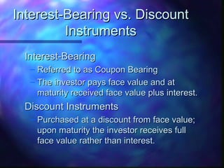 IInntteerreesstt--BBeeaarriinngg vvss.. DDiissccoouunntt 
IInnssttrruummeennttss 
IInntteerreesstt--BBeeaarriinngg 
– RReeffeerrrreedd ttoo aass CCoouuppoonn BBeeaarriinngg 
– TThhee iinnvveessttoorr ppaayyss ffaaccee vvaalluuee aanndd aatt 
mmaattuurriittyy rreecceeiivveedd ffaaccee vvaalluuee pplluuss iinntteerreesstt.. 
DDiissccoouunntt IInnssttrruummeennttss 
– PPuurrcchhaasseedd aatt aa ddiissccoouunntt ffrroomm ffaaccee vvaalluuee;; 
uuppoonn mmaattuurriittyy tthhee iinnvveessttoorr rreecceeiivveess ffuullll 
ffaaccee vvaalluuee rraatthheerr tthhaann iinntteerreesstt.. 
 