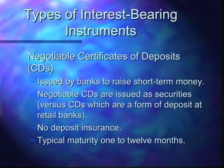 TTyyppeess ooff IInntteerreesstt--BBeeaarriinngg 
IInnssttrruummeennttss 
NNeeggoottiiaabbllee CCeerrttiiffiiccaatteess ooff DDeeppoossiittss 
((CCDDss)) 
– IIssssuueedd bbyy bbaannkkss ttoo rraaiissee sshhoorrtt--tteerrmm mmoonneeyy.. 
– NNeeggoottiiaabbllee CCDDss aarree iissssuueedd aass sseeccuurriittiieess 
((vveerrssuuss CCDDss wwhhiicchh aarree aa ffoorrmm ooff ddeeppoossiitt aatt 
rreettaaiill bbaannkkss)).. 
– NNoo ddeeppoossiitt iinnssuurraannccee.. 
– TTyyppiiccaall mmaattuurriittyy oonnee ttoo ttwweellvvee mmoonntthhss.. 
 
