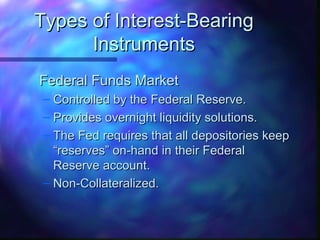 TTyyppeess ooff IInntteerreesstt--BBeeaarriinngg 
IInnssttrruummeennttss 
FFeeddeerraall FFuunnddss MMaarrkkeett 
– CCoonnttrroolllleedd bbyy tthhee FFeeddeerraall RReesseerrvvee.. 
– PPrroovviiddeess oovveerrnniigghhtt lliiqquuiiddiittyy ssoolluuttiioonnss.. 
– TThhee FFeedd rreeqquuiirreess tthhaatt aallll ddeeppoossiittoorriieess kkeeeepp 
““rreesseerrvveess”” oonn--hhaanndd iinn tthheeiirr FFeeddeerraall 
RReesseerrvvee aaccccoouunntt.. 
– NNoonn--CCoollllaatteerraalliizzeedd.. 
 