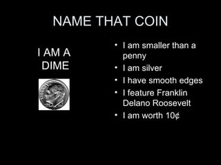 NAME THAT COIN I am smaller than a penny I am silver I have smooth edges I feature Franklin Delano Roosevelt  I am worth 10 ¢ I AM A  DIME 