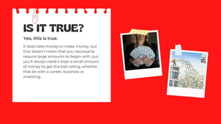 IS IT TRUE?
Yes, this is true.
It does take money to make money, but
that doesn't mean that you necessarily
require large amounts to begin with, but
you'll always need a least a small amount
of money to get the ball rolling, whether
that be with a career, business or
investing...
 