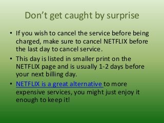 Don’t get caught by surprise
• If you wish to cancel the service before being
charged, make sure to cancel NETFLIX before
the last day to cancel service.
• This day is listed in smaller print on the
NETFLIX page and is usually 1-2 days before
your next billing day.
• NETFLIX is a great alternative to more
expensive services, you might just enjoy it
enough to keep it!

 