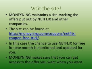 Visit the site!
• MONEYNING maintains a site tracking the
offers put out by NETFLIX and other
companies.
• The site can be found at
http://moneyning.com/coupons/netflixcoupon-free-trial/.
• In this case the chance to use NETFLIX for free
for one month is monitored and updated for
you.
• MONEYNING makes sure that you can get
access to the offer you want when you want.

 